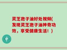 灵芝孢子油好处视频(发现灵芝孢子油神奇功效，享受健康生活！)
