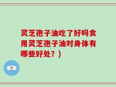 灵芝孢子油吃了好吗食用灵芝孢子油对身体有哪些好处？)