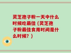 灵芝孢子粉一天中什么时候吃最佳 (灵芝孢子粉最佳食用时间是什么时候？)