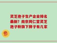 灵芝孢子生产企业排名最新？南京同仁堂灵芝孢子粉旗下牌子有几家