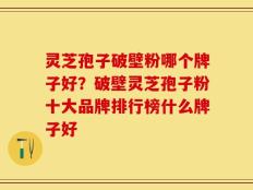 灵芝孢子破壁粉哪个牌子好？破壁灵芝孢子粉十大品牌排行榜什么牌子好