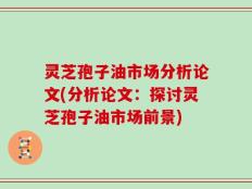 灵芝孢子油市场分析论文(分析论文：探讨灵芝孢子油市场前景)