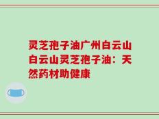 灵芝孢子油广州白云山白云山灵芝孢子油：天然药材助健康