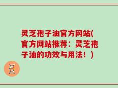 灵芝孢子油官方网站(官方网站推荐：灵芝孢子油的功效与用法！)