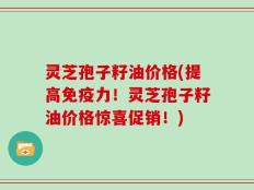 灵芝孢子籽油价格(提高免疫力！灵芝孢子籽油价格惊喜促销！)