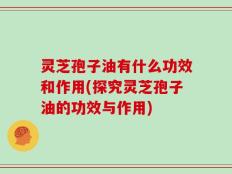 灵芝孢子油有什么功效和作用(探究灵芝孢子油的功效与作用)