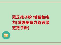 灵芝孢子粉 增强免疫力(增强免疫力首选灵芝孢子粉)