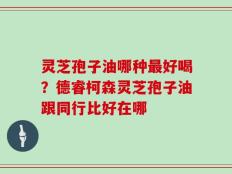 灵芝孢子油哪种最好喝？德睿柯森灵芝孢子油跟同行比好在哪