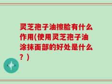 灵芝孢子油擦脸有什么作用(使用灵芝孢子油涂抹面部的好处是什么？)