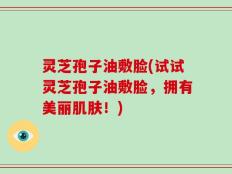 灵芝孢子油敷脸(试试灵芝孢子油敷脸，拥有美丽肌肤！)