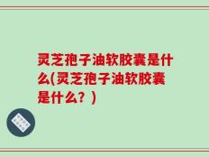 灵芝孢子油软胶囊是什么(灵芝孢子油软胶囊是什么？)
