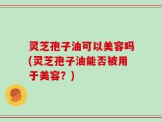 灵芝孢子油可以美容吗(灵芝孢子油能否被用于美容？)
