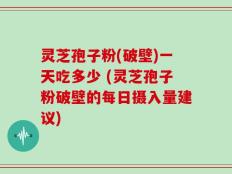 灵芝孢子粉(破壁)一天吃多少 (灵芝孢子粉破壁的每日摄入量建议)