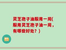 灵芝孢子油服用一周(服用灵芝孢子油一周，有哪些好处？)