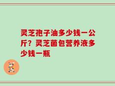 灵芝孢子油多少钱一公斤？灵芝菌包营养液多少钱一瓶