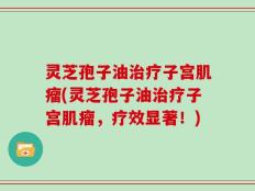 灵芝孢子油治疗子宫肌瘤(灵芝孢子油治疗子宫肌瘤，疗效显著！)