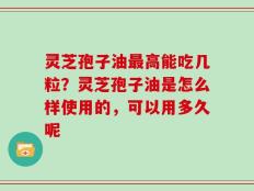 灵芝孢子油最高能吃几粒？灵芝孢子油是怎么样使用的，可以用多久呢