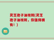 灵芝孢子油祛斑(灵芝孢子油祛斑，你值得拥有！)