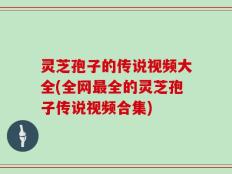 灵芝孢子的传说视频大全(全网最全的灵芝孢子传说视频合集)