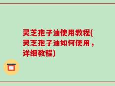 灵芝孢子油使用教程(灵芝孢子油如何使用，详细教程)