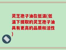 灵芝孢子油在低温(低温下提取的灵芝孢子油具有更高的品质和活性)