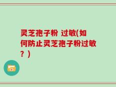 灵芝孢子粉 过敏(如何防止灵芝孢子粉过敏？)