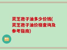 灵芝孢子油多少价钱(灵芝孢子油价格查询及参考指南)