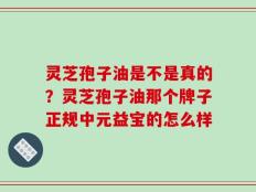 灵芝孢子油是不是真的？灵芝孢子油那个牌子正规中元益宝的怎么样