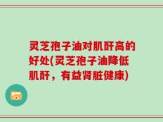 灵芝孢子油对肌酐高的好处(灵芝孢子油降低肌酐，有益肾脏健康)