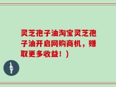 灵芝孢子油淘宝灵芝孢子油开启网购商机，赚取更多收益！)