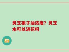 灵芝孢子油浓度？灵芝水可以浇花吗