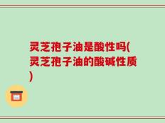 灵芝孢子油是酸性吗(灵芝孢子油的酸碱性质)