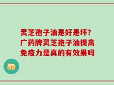 灵芝孢子油是好是坏？广药牌灵芝孢子油提高免疫力是真的有效果吗