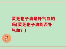 灵芝孢子油是补气血的吗(灵芝孢子油能否补气血？)