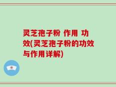 灵芝孢子粉 作用 功效(灵芝孢子粉的功效与作用详解)