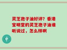 灵芝孢子油好评？香港宝明堂的灵芝孢子油谁听说过，怎么样啊