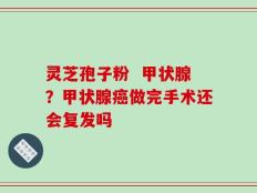 灵芝孢子粉  甲状腺？甲状腺癌做完手术还会复发吗