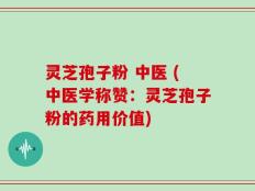 灵芝孢子粉 中医 (中医学称赞：灵芝孢子粉的药用价值)