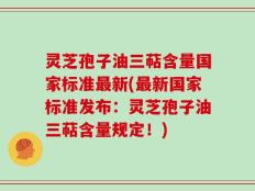 灵芝孢子油三萜含量国家标准最新(最新国家标准发布：灵芝孢子油三萜含量规定！)