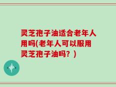 灵芝孢子油适合老年人用吗(老年人可以服用灵芝孢子油吗？)
