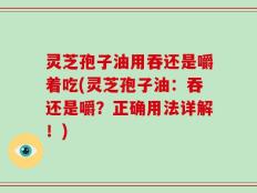 灵芝孢子油用吞还是嚼着吃(灵芝孢子油：吞还是嚼？正确用法详解！)