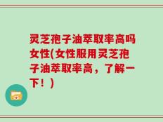 灵芝孢子油萃取率高吗女性(女性服用灵芝孢子油萃取率高，了解一下！)