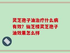 灵芝孢子油治疗什么病有效？仙芝楼灵芝孢子油效果怎么样