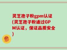 灵芝孢子粉gpm认证(灵芝孢子粉通过GPM认证，保证品质安全)