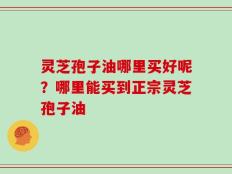 灵芝孢子油哪里买好呢？哪里能买到正宗灵芝孢子油