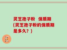 灵芝孢子粉  保质期(灵芝孢子粉的保质期是多久？)