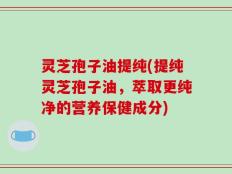 灵芝孢子油提纯(提纯灵芝孢子油，萃取更纯净的营养保健成分)