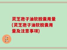 灵芝孢子油软胶囊用量(灵芝孢子油软胶囊用量及注意事项)
