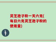 灵芝孢子粉一天六克(每日六克灵芝孢子粉的使用量)