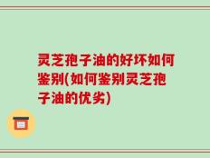 灵芝孢子油的好坏如何鉴别(如何鉴别灵芝孢子油的优劣)